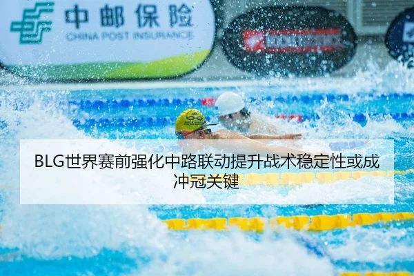 BLG世界赛前强化中路联动提升战术稳定性或成冲冠关键